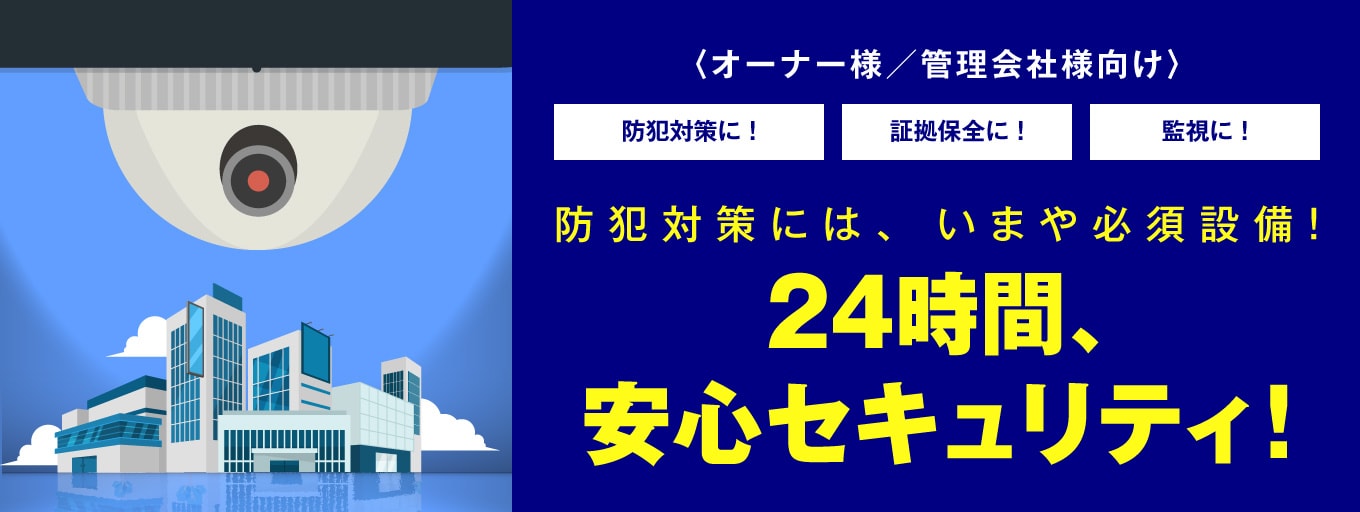 オーナー様／管理会社様向け 防犯対策に!証拠保全に！監視に!防犯対策には、いまや必須設備!24時間、安心セキュリティ!