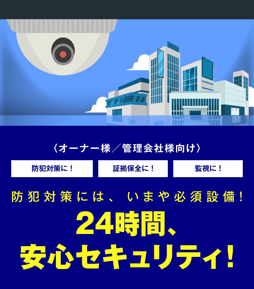 オーナー様／管理会社様向け 防犯対策に!証拠保全に！監視に!防犯対策には、いまや必須設備!24時間、安心セキュリティ!